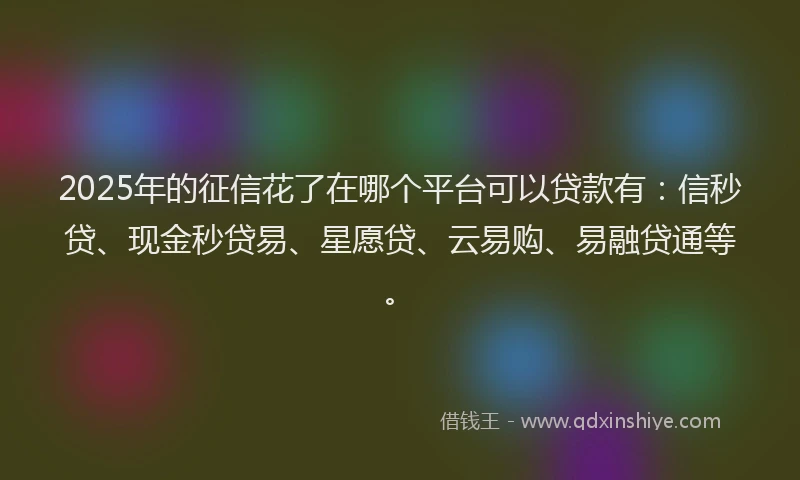 2025年的征信花了在哪个平台可以贷款有：信秒贷、现金秒贷易、星愿贷、云易购、易融贷通等。