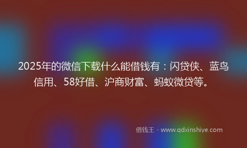 2025年的微信下载什么能借钱有：闪贷侠、蓝鸟信用、58好借、沪商财富、蚂蚁微贷等。
