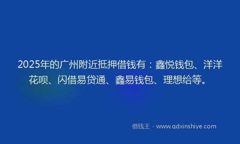2025年的广州附近抵押借钱有：鑫悦钱包、洋洋花呗、闪借易贷通、鑫易钱包、理想给等。