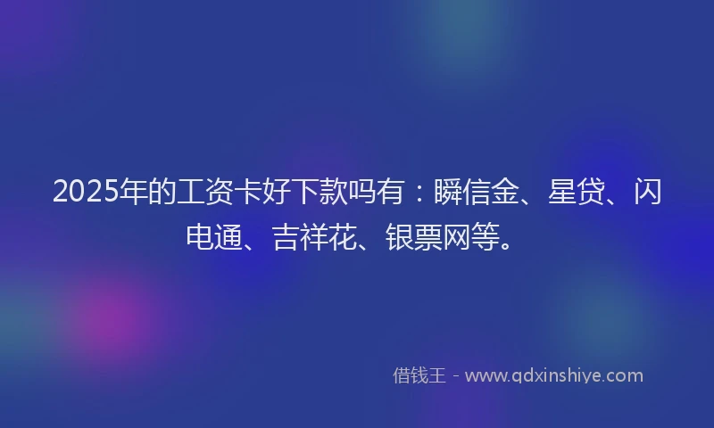 2025年的工资卡好下款吗有：瞬信金、星贷、闪电通、吉祥花、银票网等。