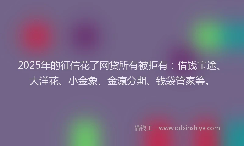 2025年的征信花了网贷所有被拒有：借钱宝途、大洋花、小金象、金瀛分期、钱袋管家等。