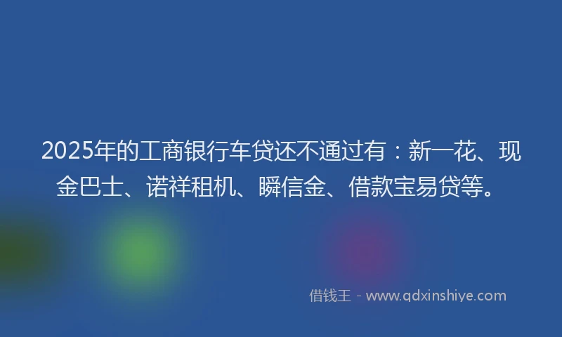 2025年的工商银行车贷还不通过有：新一花、现金巴士、诺祥租机、瞬信金、借款宝易贷等。