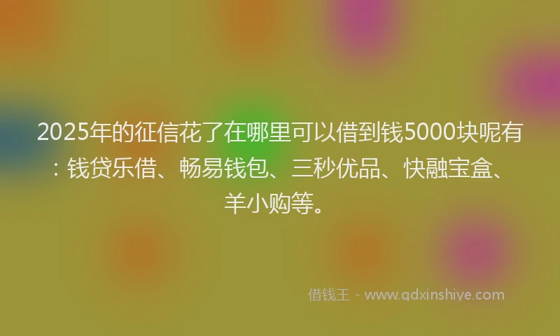 2025年的征信花了在哪里可以借到钱5000块呢有：钱贷乐借、畅易钱包、三秒优品、快融宝盒、羊小购等。
