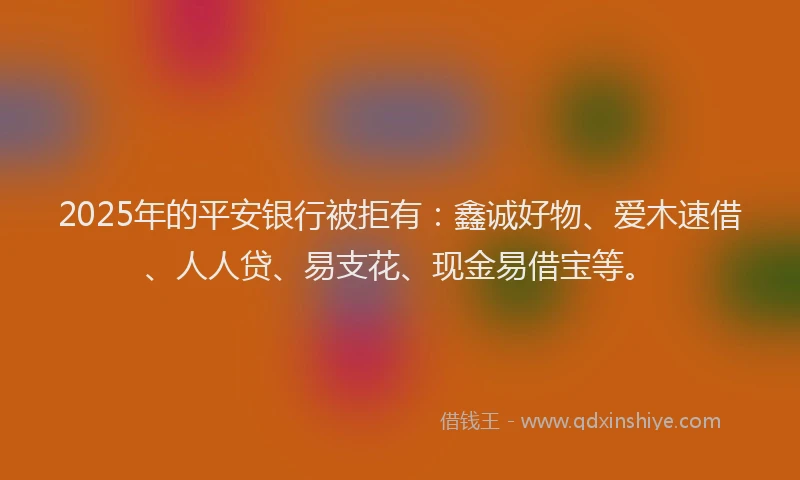 2025年的平安银行被拒有：鑫诚好物、爱木速借、人人贷、易支花、现金易借宝等。