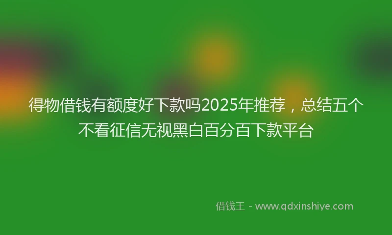 得物借钱有额度好下款吗2025年推荐，总结五个不看征信无视黑白百分百下款平台