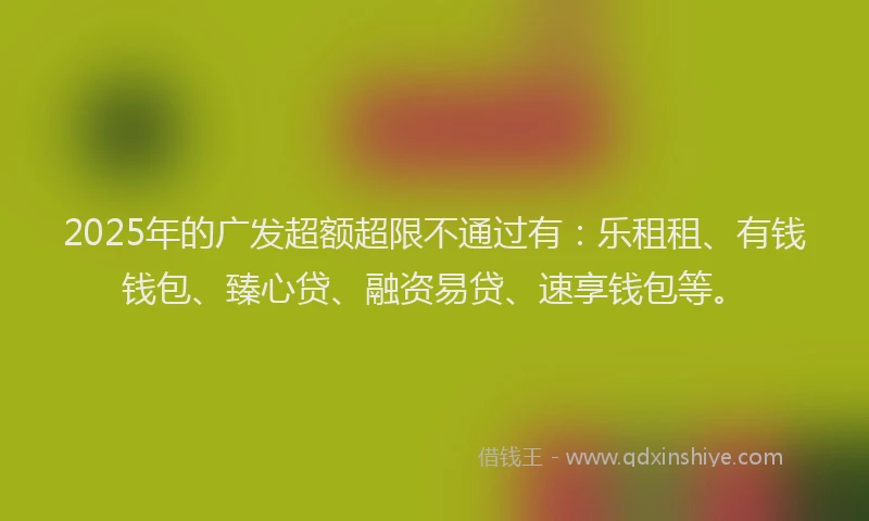2025年的广发超额超限不通过有：乐租租、有钱钱包、臻心贷、融资易贷、速享钱包等。