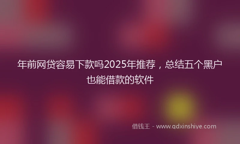 年前网贷容易下款吗2025年推荐，总结五个黑户也能借款的软件