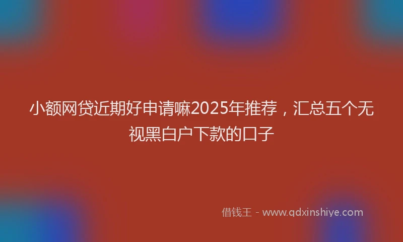 小额网贷近期好申请嘛2025年推荐，汇总五个无视黑白户下款的口子