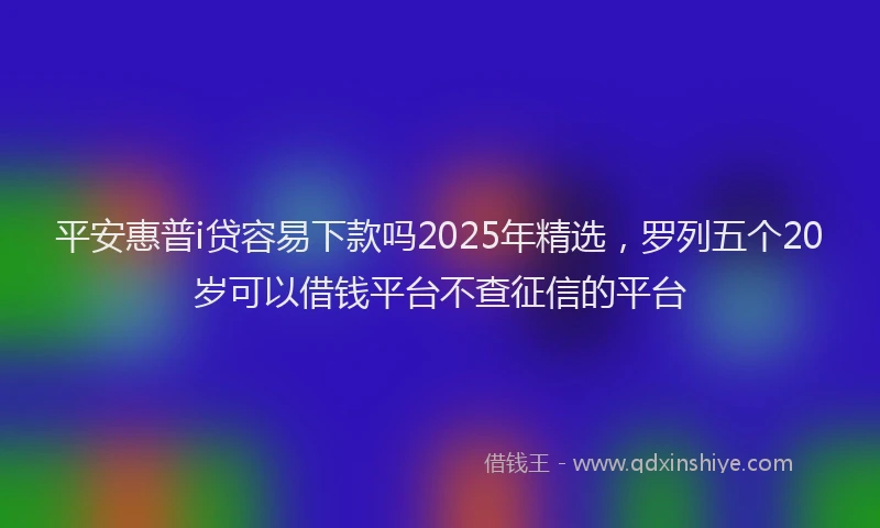 平安惠普i贷容易下款吗2025年精选，罗列五个20岁可以借钱平台不查征信的平台