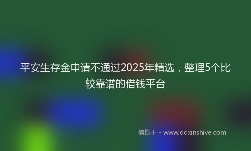 平安生存金申请不通过2025年精选，整理5个比较靠谱的借钱平台