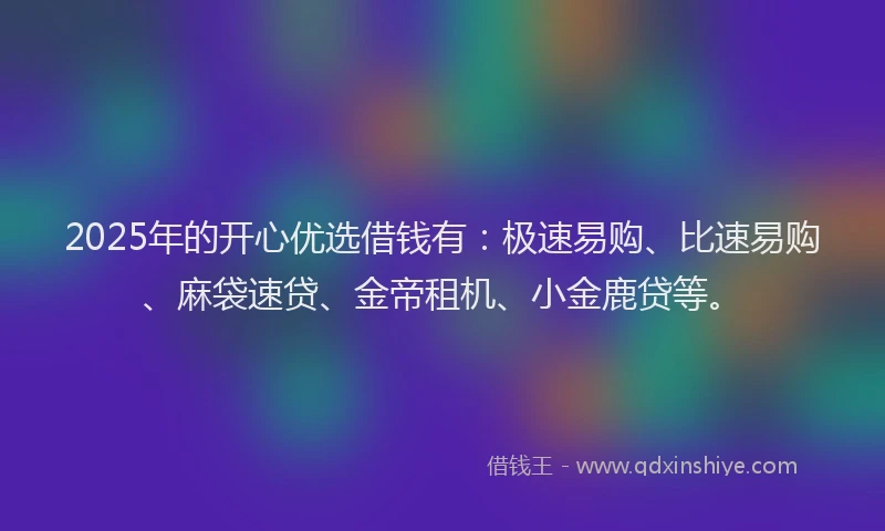 2025年的开心优选借钱有：极速易购、比速易购、麻袋速贷、金帝租机、小金鹿贷等。