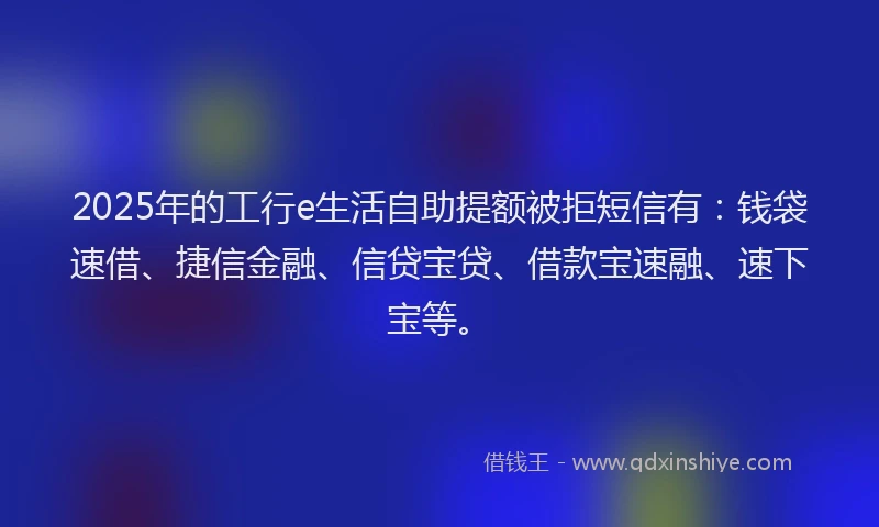 2025年的工行e生活自助提额被拒短信有：钱袋速借、捷信金融、信贷宝贷、借款宝速融、速下宝等。