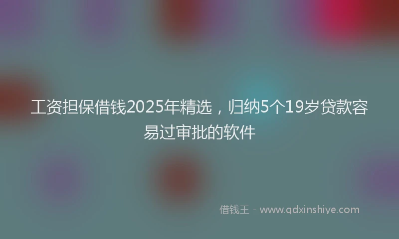工资担保借钱2025年精选，归纳5个19岁贷款容易过审批的软件
