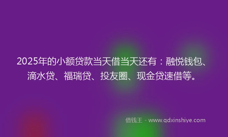 2025年的小额贷款当天借当天还有：融悦钱包、滴水贷、福瑞贷、投友圈、现金贷速借等。