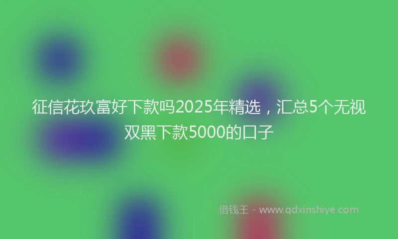 征信花玖富好下款吗2025年精选，汇总5个无视双黑下款5000的口子