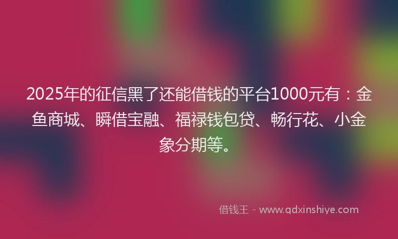 2025年的征信黑了还能借钱的平台1000元有：金鱼商城、瞬借宝融、福禄钱包贷、畅行花、小金象分期等。