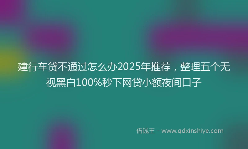 建行车贷不通过怎么办2025年推荐，整理五个无视黑白100%秒下网贷小额夜间口子