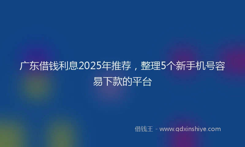 广东借钱利息2025年推荐，整理5个新手机号容易下款的平台