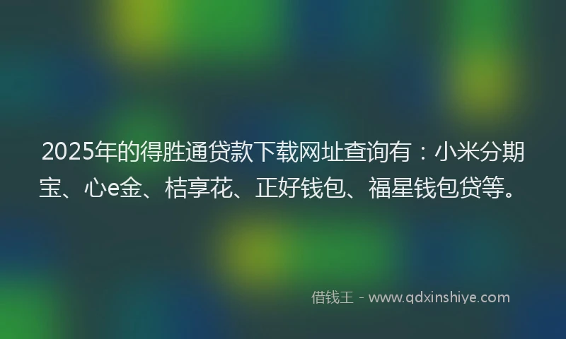 2025年的得胜通贷款下载网址查询有：小米分期宝、心e金、桔享花、正好钱包、福星钱包贷等。