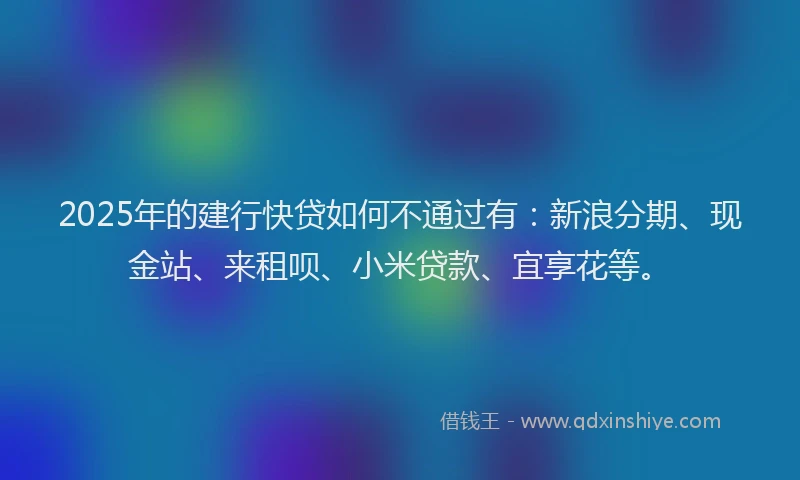 2025年的建行快贷如何不通过有：新浪分期、现金站、来租呗、小米贷款、宜享花等。
