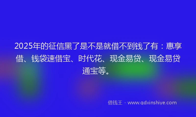 2025年的征信黑了是不是就借不到钱了有：惠享借、钱袋速借宝、时代花、现金易贷、现金易贷通宝等。