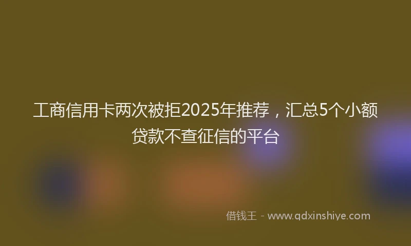 工商信用卡两次被拒2025年推荐，汇总5个小额贷款不查征信的平台