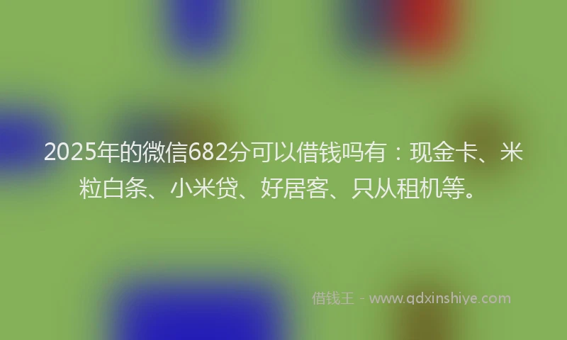 2025年的微信682分可以借钱吗有：现金卡、米粒白条、小米贷、好居客、只从租机等。