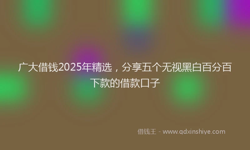 广大借钱2025年精选，分享五个无视黑白百分百下款的借款口子