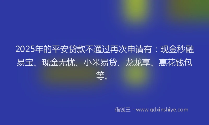 2025年的平安贷款不通过再次申请有：现金秒融易宝、现金无忧、小米易贷、龙龙享、惠花钱包等。