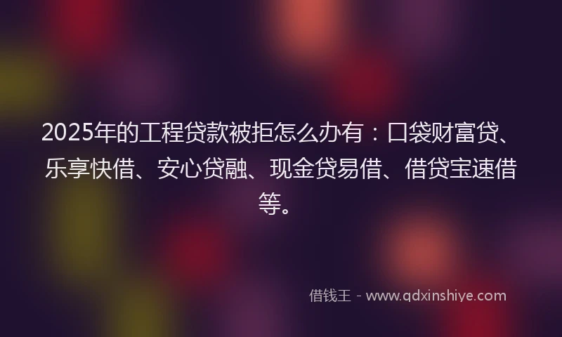 2025年的工程贷款被拒怎么办有：口袋财富贷、乐享快借、安心贷融、现金贷易借、借贷宝速借等。