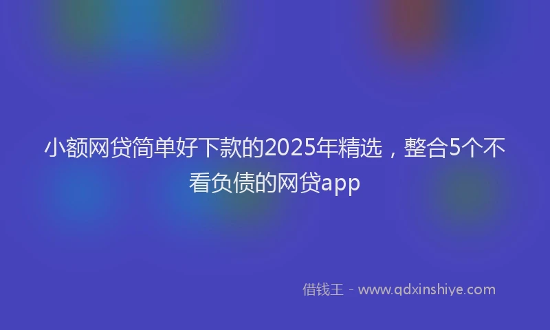 小额网贷简单好下款的2025年精选，整合5个不看负债的网贷app