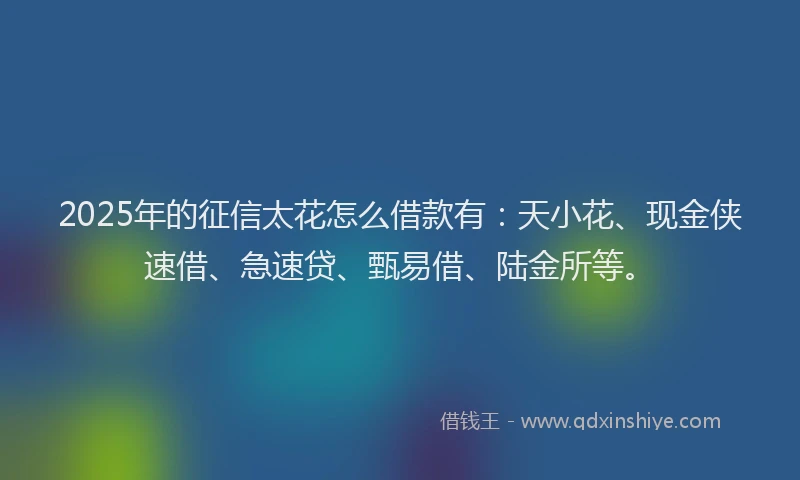 2025年的征信太花怎么借款有：天小花、现金侠速借、急速贷、甄易借、陆金所等。
