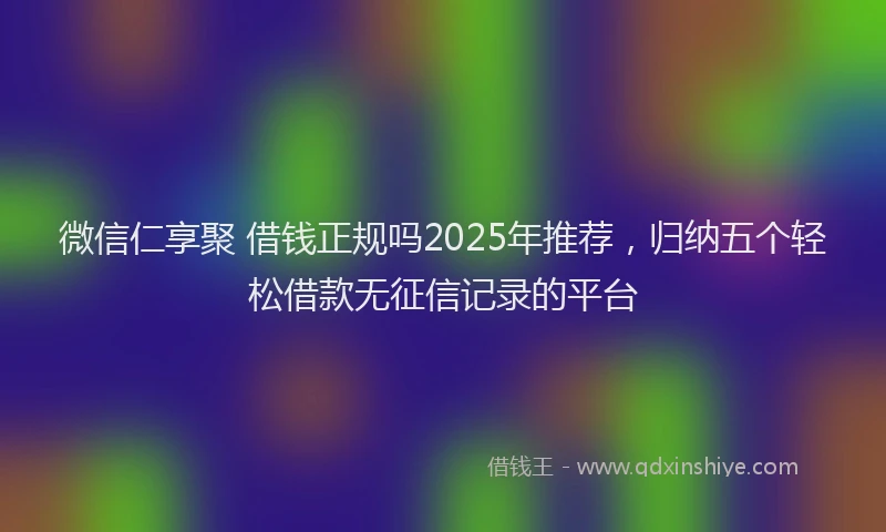 微信仁享聚 借钱正规吗2025年推荐，归纳五个轻松借款无征信记录的平台