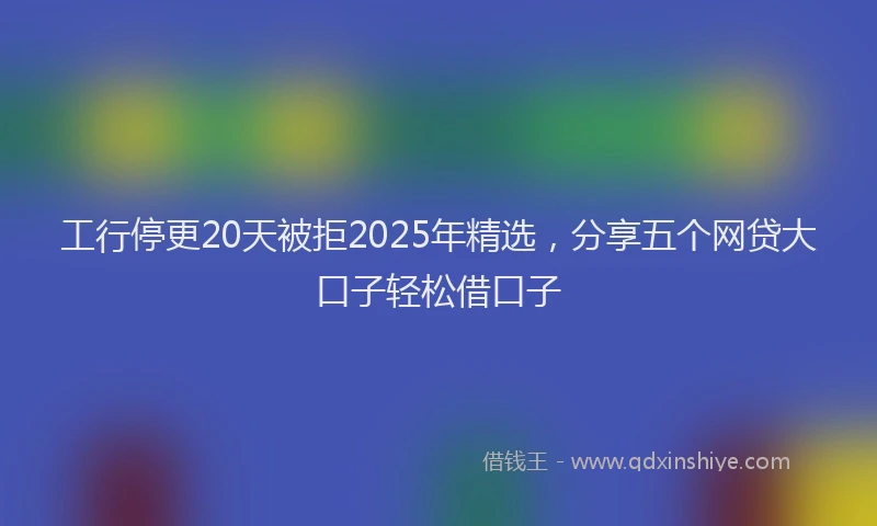 工行停更20天被拒2025年精选，分享五个网贷大口子轻松借口子