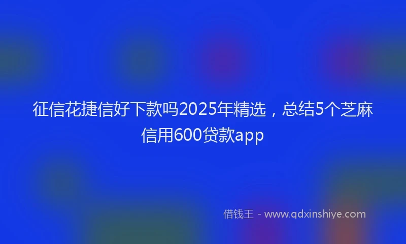 征信花捷信好下款吗2025年精选，总结5个芝麻信用600贷款app
