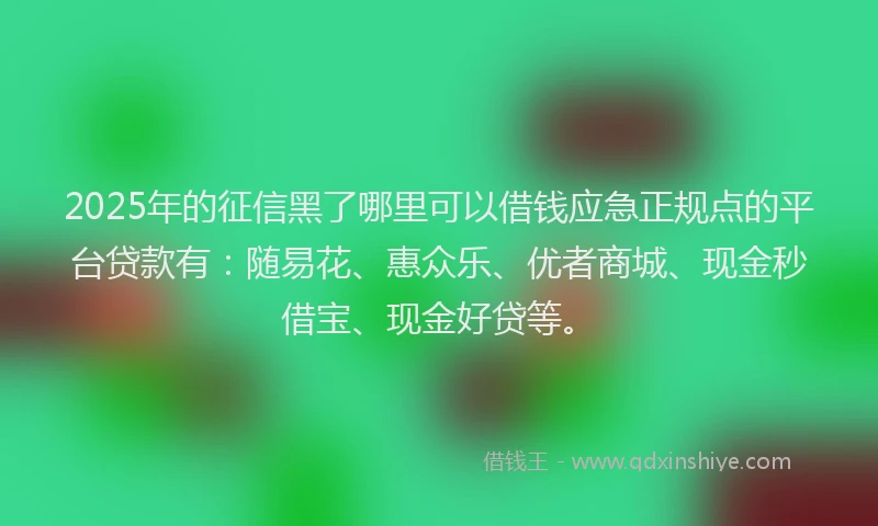 2025年的征信黑了哪里可以借钱应急正规点的平台贷款有：随易花、惠众乐、优者商城、现金秒借宝、现金好贷等。