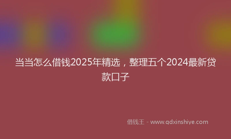 当当怎么借钱2025年精选，整理五个2024最新贷款口子