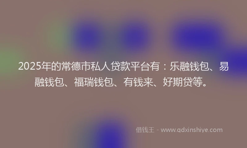 2025年的常德市私人贷款平台有：乐融钱包、易融钱包、福瑞钱包、有钱来、好期贷等。