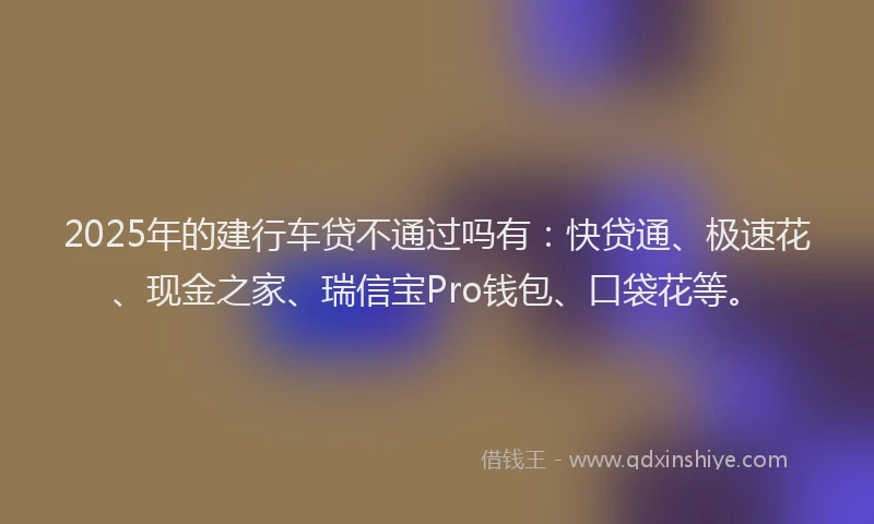 2025年的建行车贷不通过吗有：快贷通、极速花、现金之家、瑞信宝Pro钱包、口袋花等。