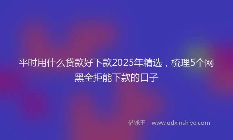 平时用什么贷款好下款2025年精选，梳理5个网黑全拒能下款的口子