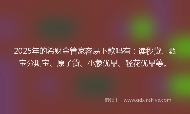 2025年的希财金管家容易下款吗有：读秒贷、甄宝分期宝、原子贷、小象优品、轻花优品等。