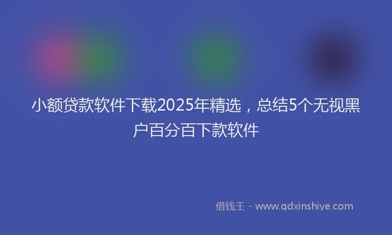 小额贷款软件下载2025年精选，总结5个无视黑户百分百下款软件