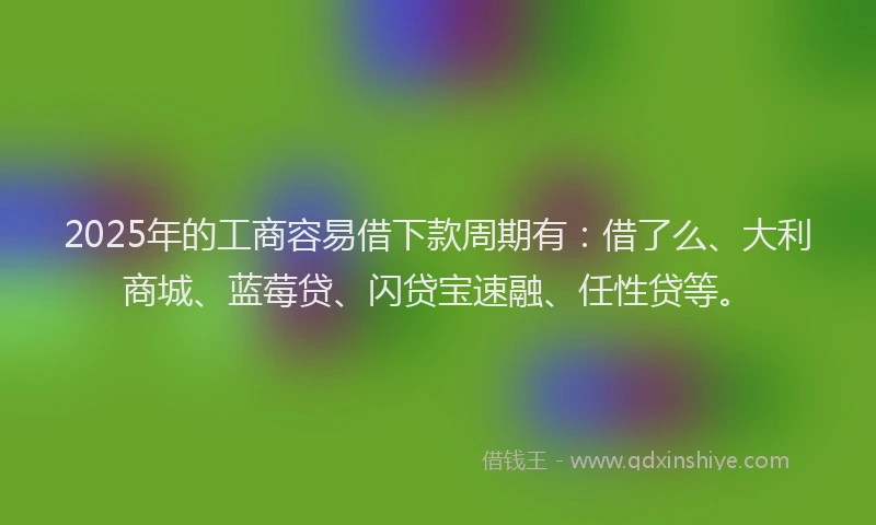 2025年的工商容易借下款周期有：借了么、大利商城、蓝莓贷、闪贷宝速融、任性贷等。