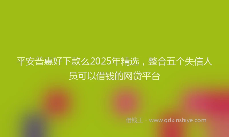平安普惠好下款么2025年精选，整合五个失信人员可以借钱的网贷平台