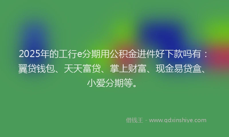 2025年的工行e分期用公积金进件好下款吗有：翼贷钱包、天天富贷、掌上财富、现金易贷盒、小爱分期等。