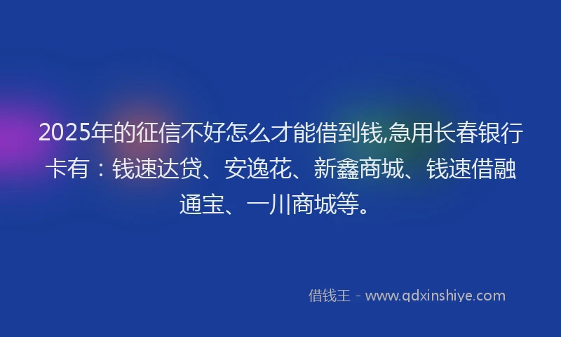 2025年的征信不好怎么才能借到钱,急用长春银行卡有：钱速达贷、安逸花、新鑫商城、钱速借融通宝、一川商城等。