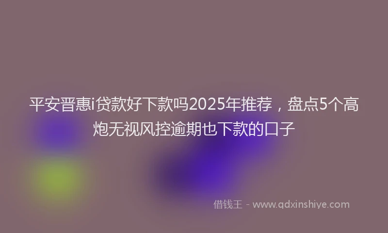 平安晋惠i贷款好下款吗2025年推荐，盘点5个高炮无视风控逾期也下款的口子