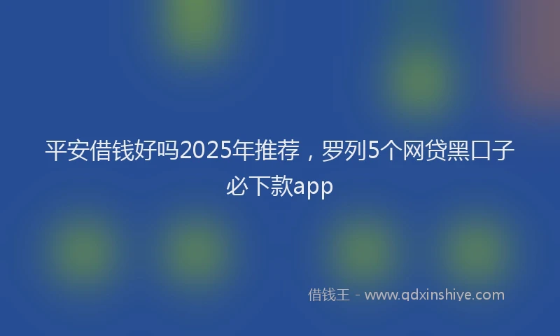 平安借钱好吗2025年推荐，罗列5个网贷黑口子必下款app