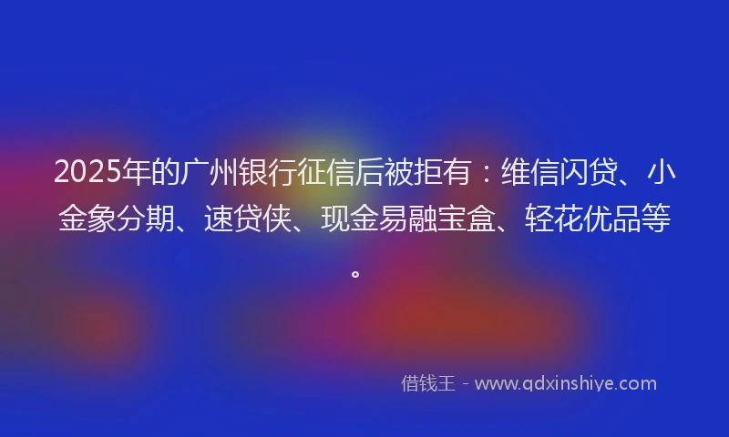2025年的广州银行征信后被拒有：维信闪贷、小金象分期、速贷侠、现金易融宝盒、轻花优品等。