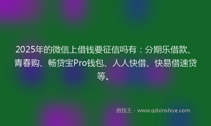 2025年的微信上借钱要征信吗有：分期乐借款、青春购、畅贷宝Pro钱包、人人快借、快易借速贷等。
